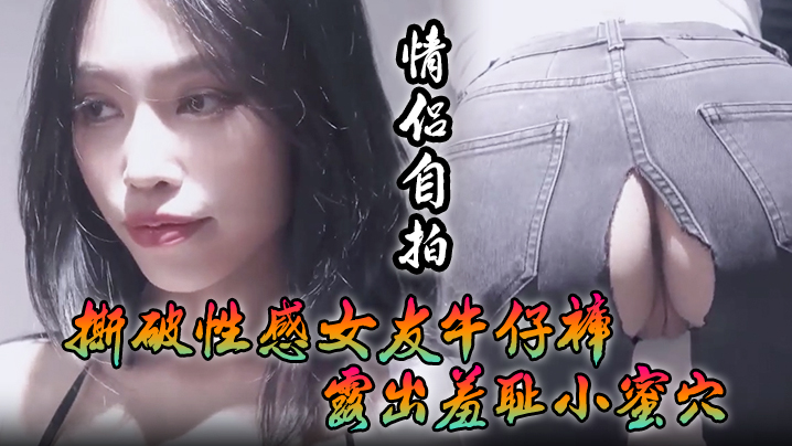 【情侣自拍】撕破性感女友牛仔裤_露出羞耻小蜜穴，菊花小穴齐开_让女神体验极致快乐，极品颜值！